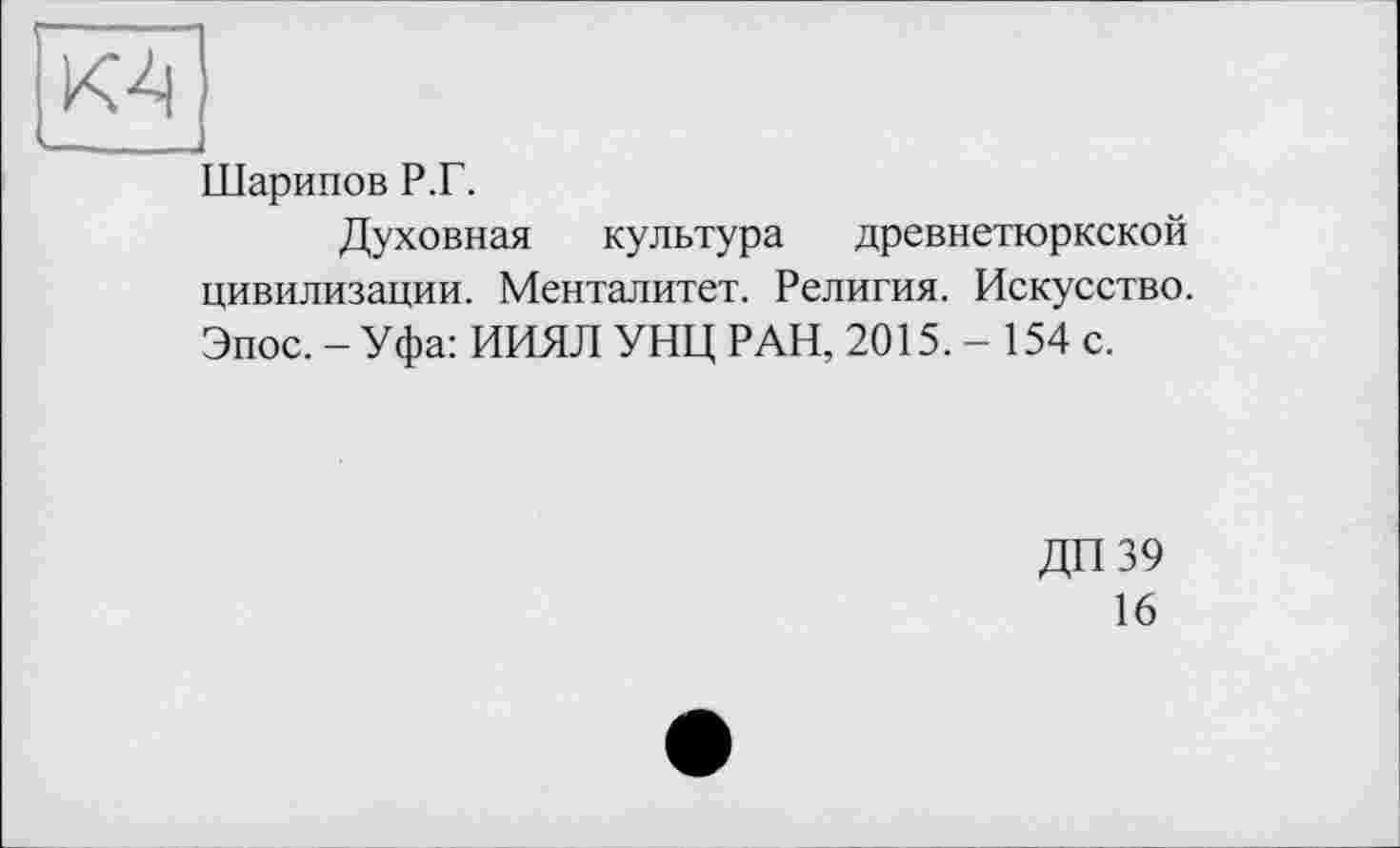 ﻿К4,
Ларипов Р.Г.
Духовная культура древнетюркской цивилизации. Менталитет. Религия. Искусство. Эпос. - Уфа: ИИЯЛ УНЦ РАН, 2015.- 154 с.
ДП39
16